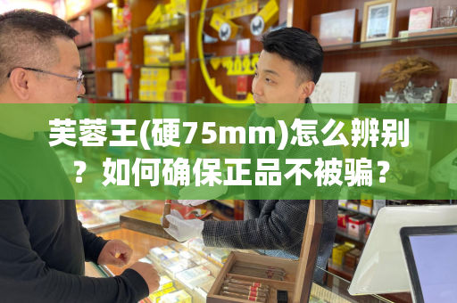 芙蓉王(硬75mm)怎么辨别？如何确保正品不被骗？
